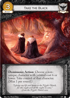 Tomar el negro.  Evento Leal Coste 3. Dominación Acción: Elige a un personaje no único con coste impreso 6 o inferior.Toma el control de ese personaje (Máximo 1 por ronda) “Entrego mi vida y mi honor a la Guardia de la Noche, durante esta noche y todas las que estén por venir.”