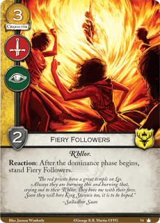 Seguidores ardientes. Coste 3. Fuerza 2. Militar. Intriga. R’hllor. Reacción: Después de que empiece la fase de Dominación, endereza los seguidores ardientes. “Los sacerdotes rojos tienen un gran templo en Lys. Siempre estan quemando esto y quemando lo otro, suplicando a su R’hllor. Me aburrían con sus fuegos, pronto aburriran al rey Stannis también, eso espero” Sallador Saan.