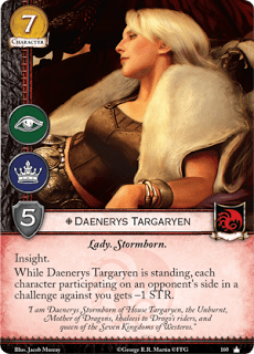 Daenerys Targaryen. Único Leal. Coste 7. Fuerza 5. Intriga. Poder. Lady. Nacido de las tormentas Perspicacia. Mientras Daenerys Targaryen esté de pie, cada personaje participante en el bando de un oponente en un reto contra ti tiene -1 de Fuerza. “Soy Daenerys Targaryen de la Tormenta de la Casa Targaryen, la que no arde, madre de dragones, Khaleesi de los jinetes de Drogo y reina de los siete reinos de Poniente”