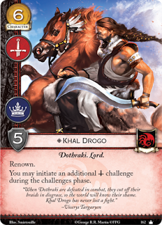Khal Drogo. Único. Leal. Coste 6. Fuerza 5. Militar. Poder Dothraki. Lord Renombre Puedes iniciar un reto militar adicional durante la fase de retos. “Cuando un Dothraki es derrotado en combate, se cortan sus trenzas en señal de desgracia, así el mundo conoce su vergüenza. Khal Drogo nunca ha perdido un combate” Viserys Targaryen